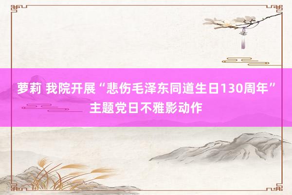 萝莉 我院开展“悲伤毛泽东同道生日130周年”主题党日不雅影动作
