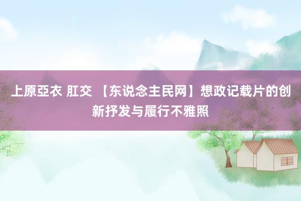 上原亞衣 肛交 【东说念主民网】想政记载片的创新抒发与履行不雅照