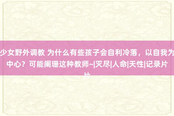 少女野外调教 为什么有些孩子会自利冷落，以自我为中心？可能阑珊这种教师~|灭尽|人命|天性|记录片