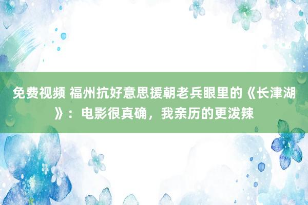 免费视频 福州抗好意思援朝老兵眼里的《长津湖》：电影很真确，我亲历的更泼辣