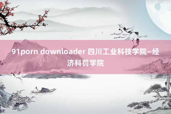 91porn downloader 四川工业科技学院—经济科罚学院