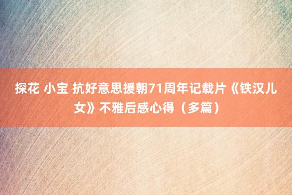 探花 小宝 抗好意思援朝71周年记载片《铁汉儿女》不雅后感心得（多篇）