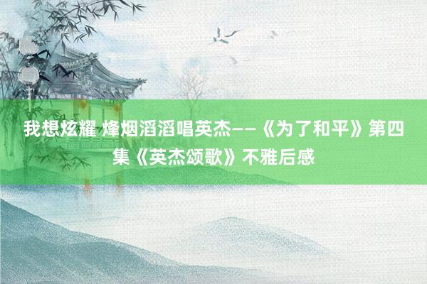 我想炫耀 烽烟滔滔唱英杰——《为了和平》第四集《英杰颂歌》不雅后感