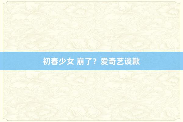 初春少女 崩了？爱奇艺谈歉