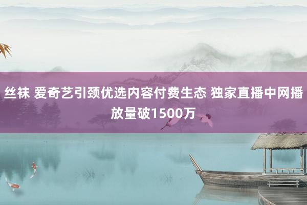 丝袜 爱奇艺引颈优选内容付费生态 独家直播中网播放量破1500万