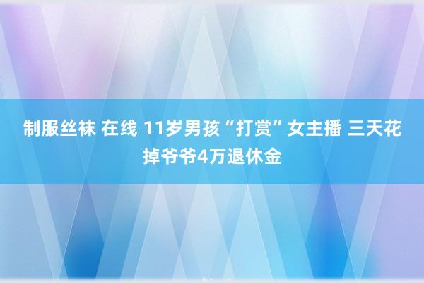 制服丝袜 在线 11岁男孩“打赏”女主播 三天花掉爷爷4万退休金