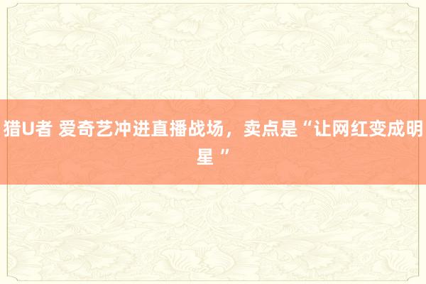 猎U者 爱奇艺冲进直播战场，卖点是“让网红变成明星 ”