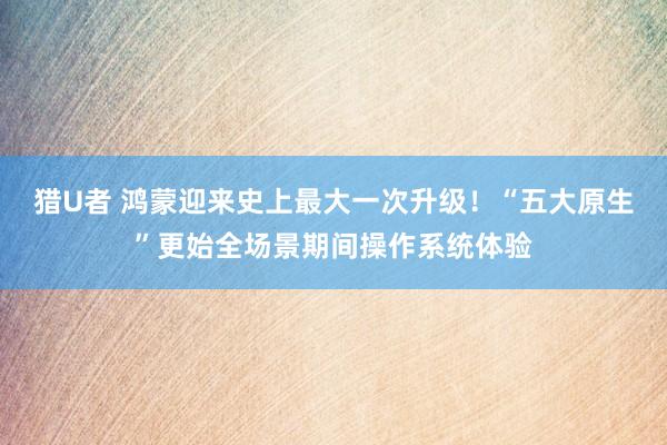 猎U者 鸿蒙迎来史上最大一次升级！“五大原生”更始全场景期间操作系统体验
