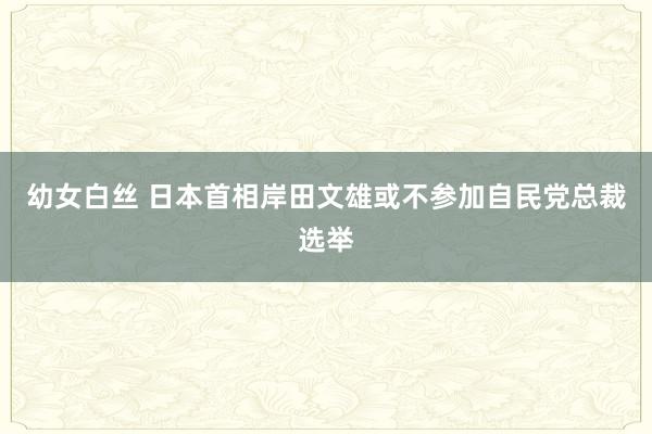 幼女白丝 日本首相岸田文雄或不参加自民党总裁选举