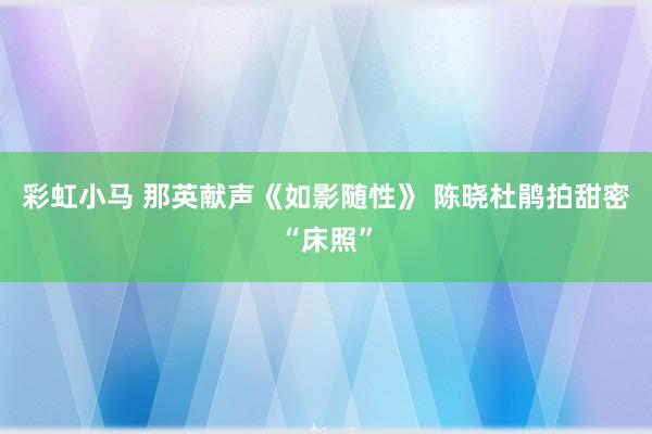 彩虹小马 那英献声《如影随性》 陈晓杜鹃拍甜密“床照”