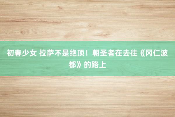 初春少女 拉萨不是绝顶！朝圣者在去往《冈仁波都》的路上