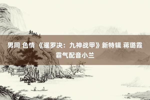 男同 色情 《暹罗决：九神战甲》新特辑 蒋璐霞霸气配音小兰