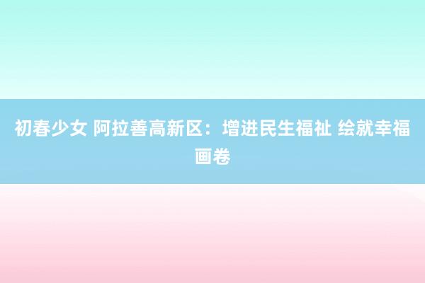 初春少女 阿拉善高新区：增进民生福祉 绘就幸福画卷