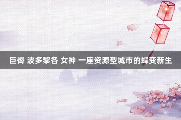 巨臀 波多黎各 女神 一座资源型城市的蝶变新生