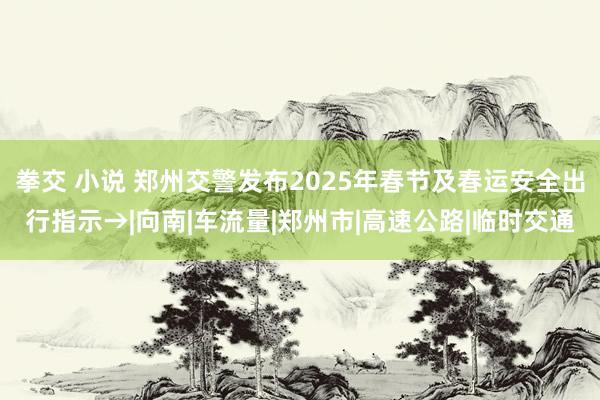 拳交 小说 郑州交警发布2025年春节及春运安全出行指示→|向南|车流量|郑州市|高速公路|临时交通