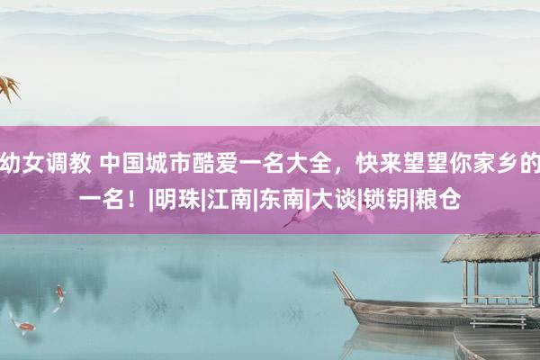 幼女调教 中国城市酷爱一名大全，快来望望你家乡的一名！|明珠|江南|东南|大谈|锁钥|粮仓