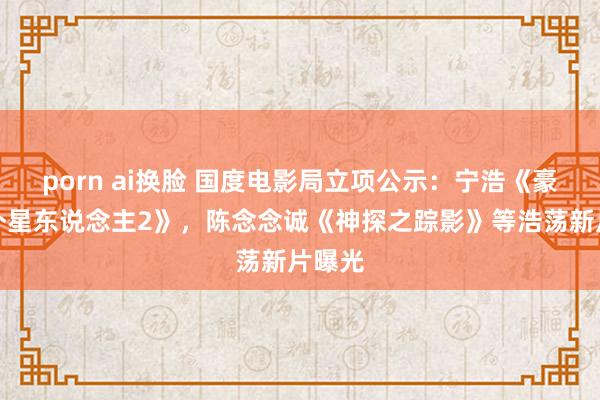 porn ai换脸 国度电影局立项公示：宁浩《豪恣的外星东说念主2》，陈念念诚《神探之踪影》等浩荡新片曝光