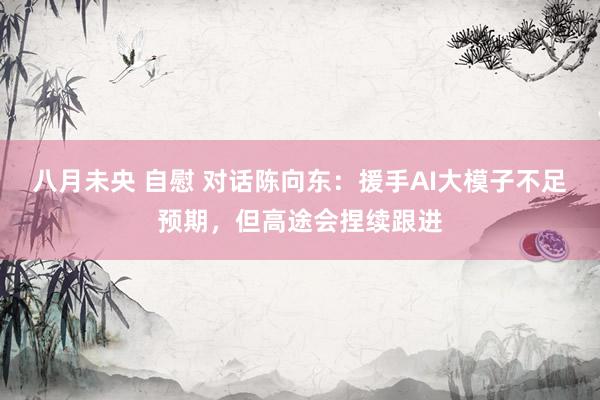 八月未央 自慰 对话陈向东：援手AI大模子不足预期，但高途会捏续跟进