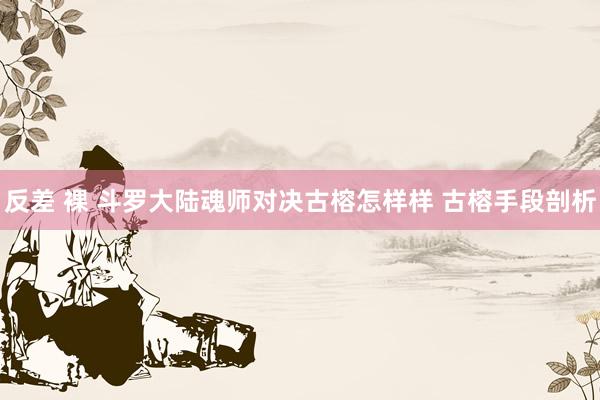 反差 裸 斗罗大陆魂师对决古榕怎样样 古榕手段剖析