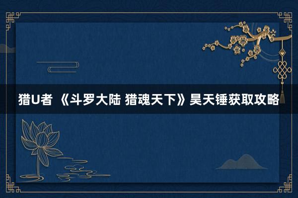 猎U者 《斗罗大陆 猎魂天下》昊天锤获取攻略