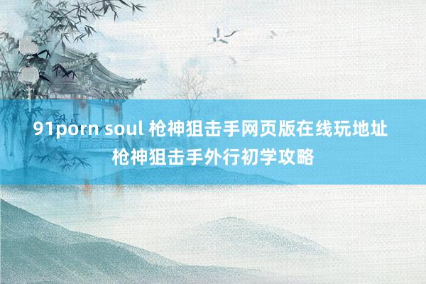 91porn soul 枪神狙击手网页版在线玩地址 枪神狙击手外行初学攻略