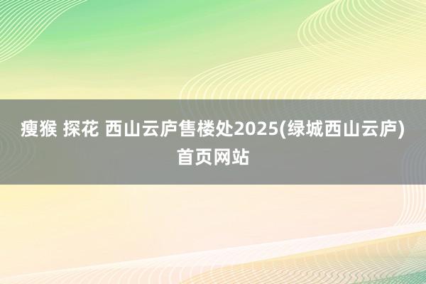 瘦猴 探花 西山云庐售楼处2025(绿城西山云庐)首页网站