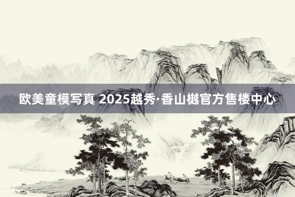 欧美童模写真 2025越秀·香山樾官方售楼中心