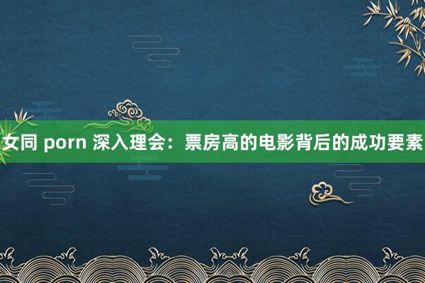 女同 porn 深入理会：票房高的电影背后的成功要素
