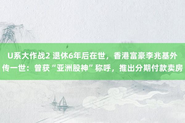U系大作战2 退休6年后在世，香港富豪李兆基外传一世：曾获“亚洲股神”称呼，推出分期付款卖房