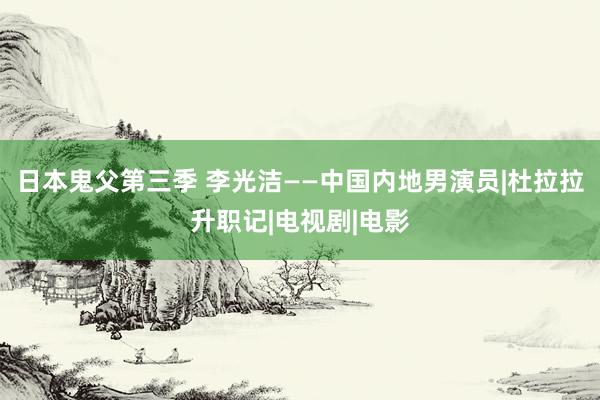 日本鬼父第三季 李光洁——中国内地男演员|杜拉拉升职记|电视剧|电影