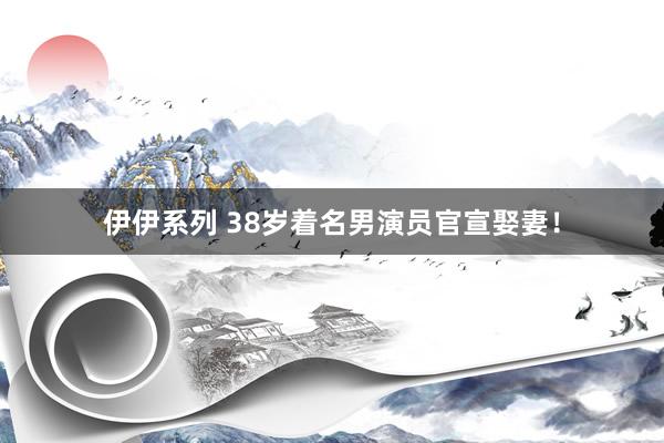 伊伊系列 38岁着名男演员官宣娶妻！