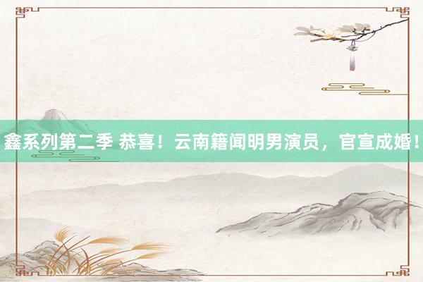 鑫系列第二季 恭喜！云南籍闻明男演员，官宣成婚！