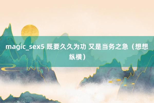 magic_sex5 既要久久为功 又是当务之急（想想纵横）