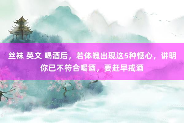 丝袜 英文 喝酒后，若体魄出现这5种惬心，讲明你已不符合喝酒，要赶早戒酒