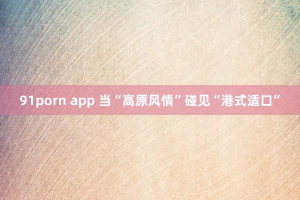 91porn app 当“高原风情”碰见“港式适口”