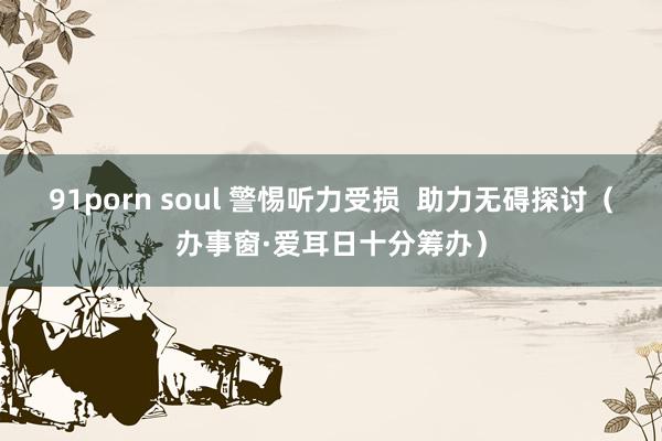 91porn soul 警惕听力受损  助力无碍探讨（办事窗·爱耳日十分筹办）