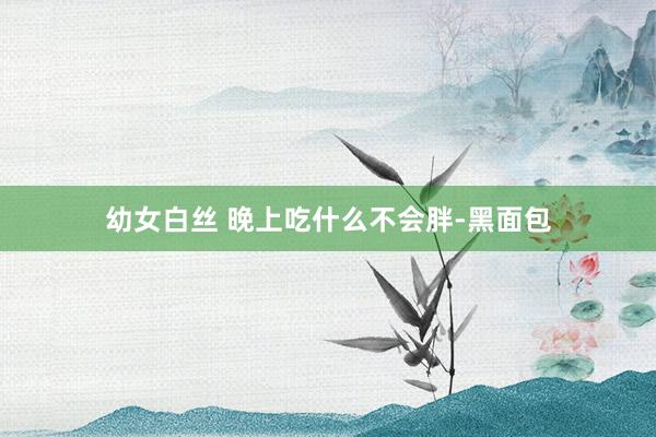 幼女白丝 晚上吃什么不会胖-黑面包