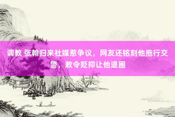 调教 张翰归来社媒惹争议，网友还铭刻他拖行交警，敕令贬抑让他退圈