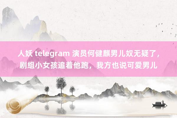 人妖 telegram 演员何健麒男儿奴无疑了，剧组小女孩追着他跑，我方也说可爱男儿