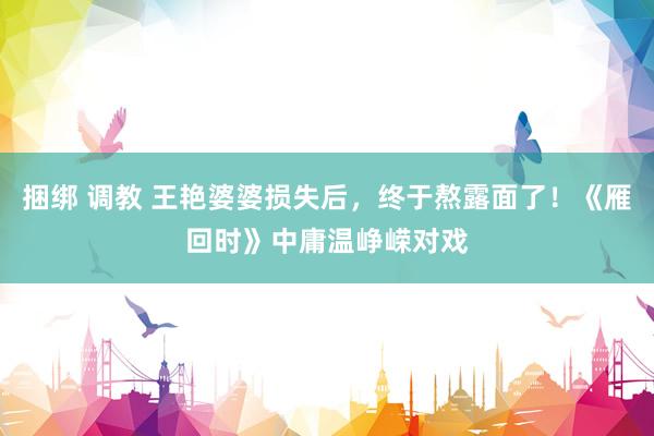 捆绑 调教 王艳婆婆损失后，终于熬露面了！《雁回时》中庸温峥嵘对戏