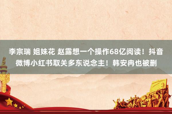 李宗瑞 姐妹花 赵露想一个操作68亿阅读！抖音微博小红书取关多东说念主！韩安冉也被删