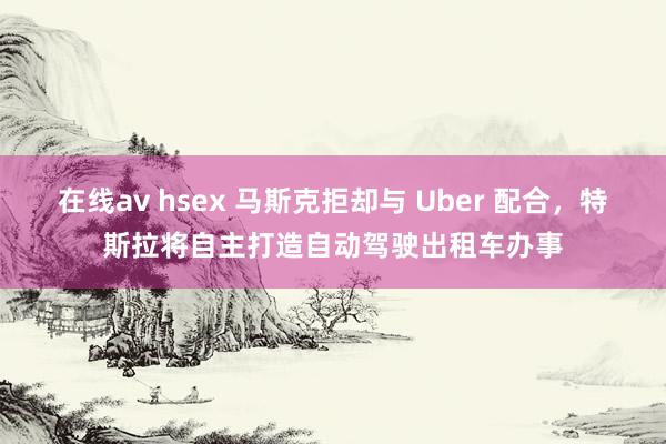 在线av hsex 马斯克拒却与 Uber 配合，特斯拉将自主打造自动驾驶出租车办事