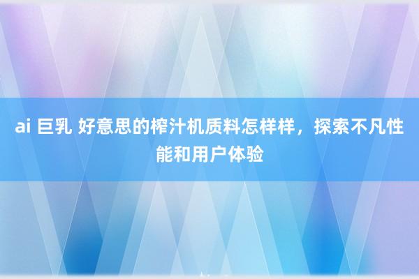 ai 巨乳 好意思的榨汁机质料怎样样，探索不凡性能和用户体验