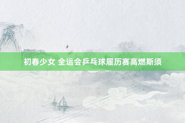初春少女 全运会乒乓球履历赛高燃斯须