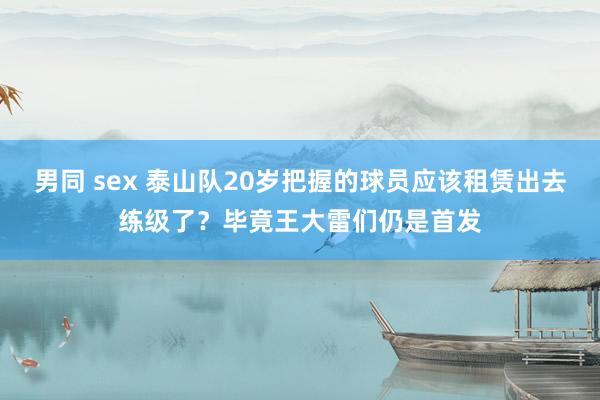 男同 sex 泰山队20岁把握的球员应该租赁出去练级了？毕竟王大雷们仍是首发