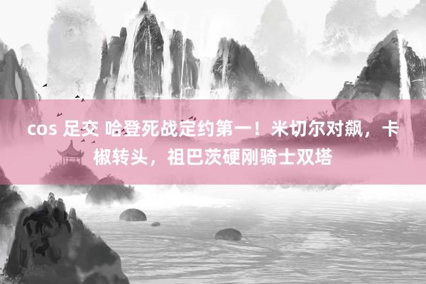 cos 足交 哈登死战定约第一！米切尔对飙，卡椒转头，祖巴茨硬刚骑士双塔