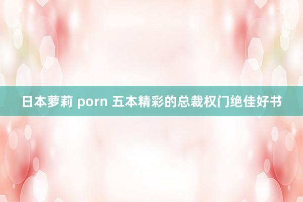 日本萝莉 porn 五本精彩的总裁权门绝佳好书