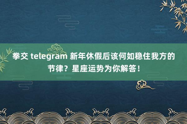 拳交 telegram 新年休假后该何如稳住我方的节律？星座运势为你解答！