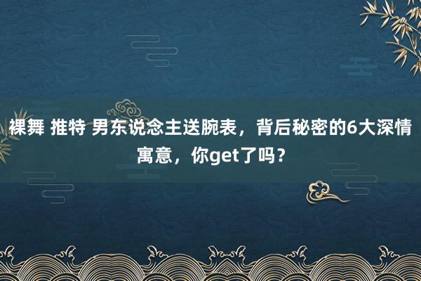 裸舞 推特 男东说念主送腕表，背后秘密的6大深情寓意，你get了吗？