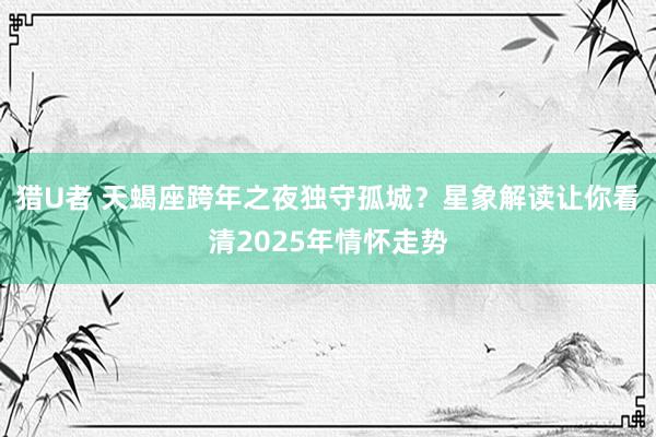 猎U者 天蝎座跨年之夜独守孤城？星象解读让你看清2025年情怀走势